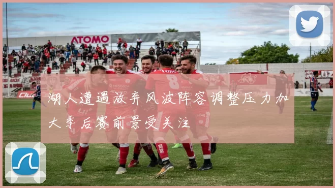 湖人遭遇放弃风波阵容调整压力加大季后赛前景受关注