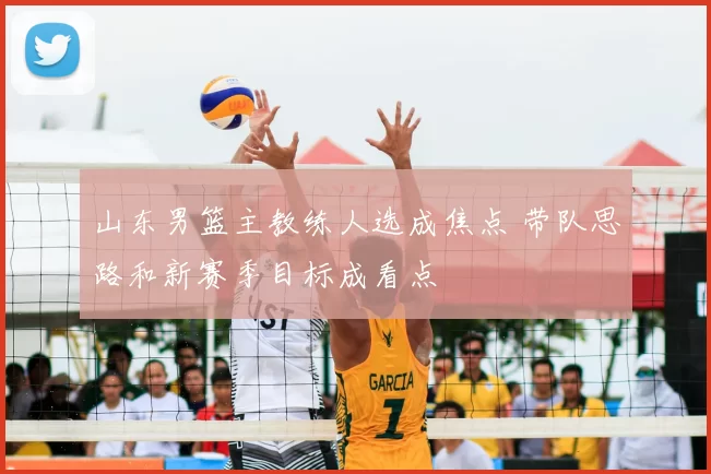 山东男篮主教练人选成焦点 带队思路和新赛季目标成看点