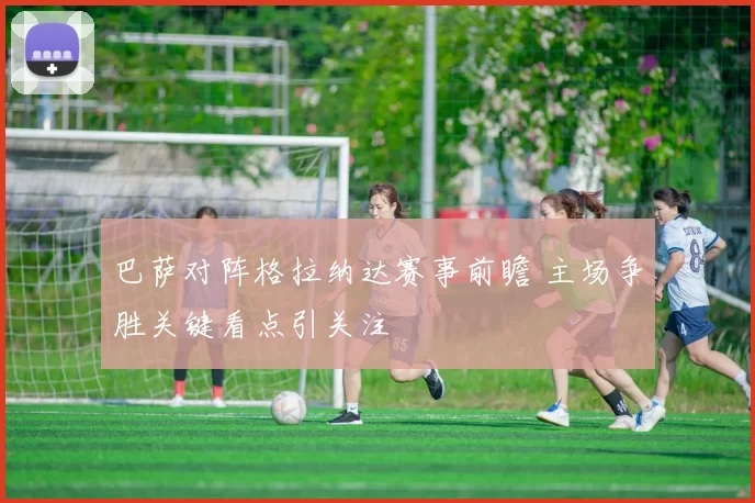 巴萨对阵格拉纳达赛事前瞻 主场争胜关键看点引关注