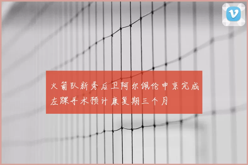 火箭队新秀后卫阿尔佩伦申京完成左踝手术预计康复期三个月