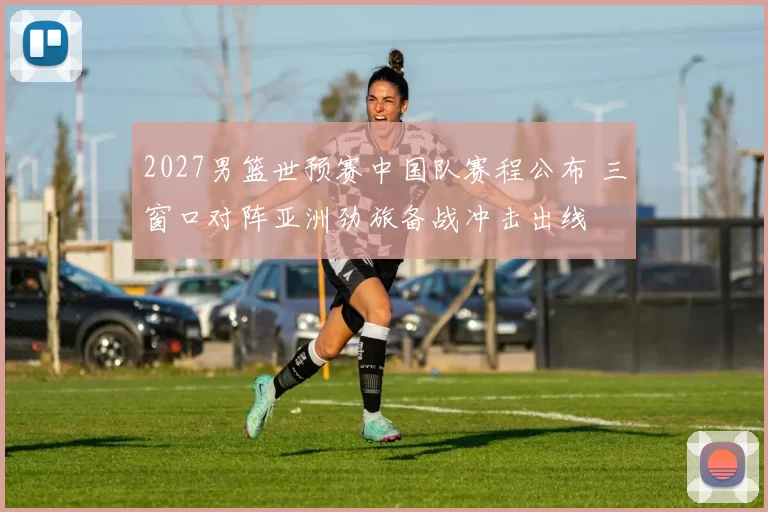 2027男篮世预赛中国队赛程公布 三窗口对阵亚洲劲旅备战冲击出线