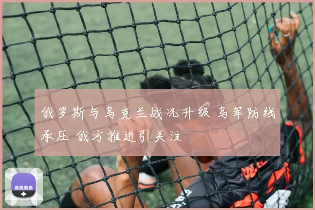 俄罗斯与乌克兰战况升级 乌军防线承压 俄方推进引关注