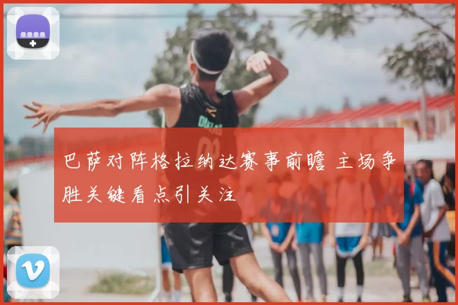 巴萨对阵格拉纳达赛事前瞻 主场争胜关键看点引关注