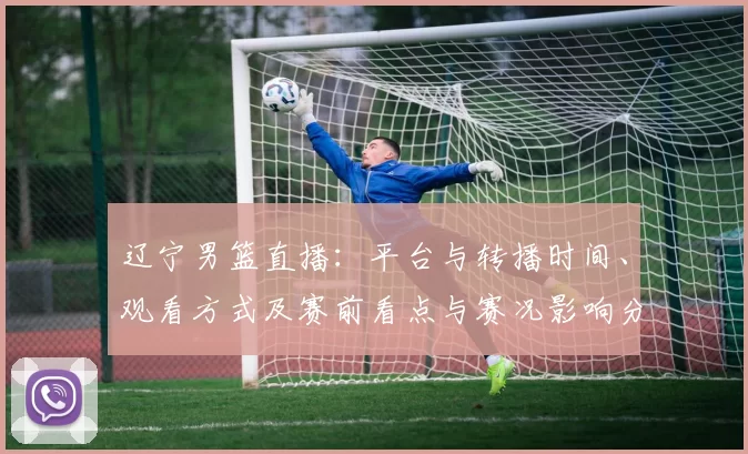 辽宁男篮直播:平台与转播时间、观看方式及赛前看点与赛况影响分析