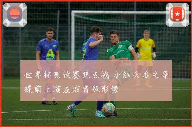 世界杯测试赛焦点战 小组头名之争提前上演左右晋级形势