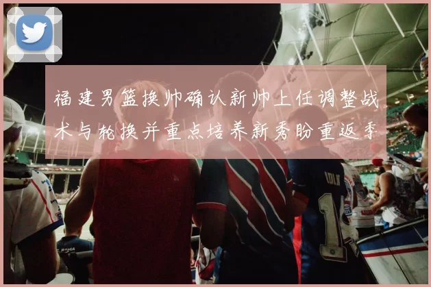 福建男篮换帅确认新帅上任调整战术与轮换并重点培养新秀盼重返季后赛