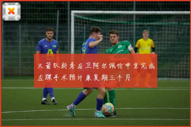 火箭队新秀后卫阿尔佩伦申京完成左踝手术预计康复期三个月