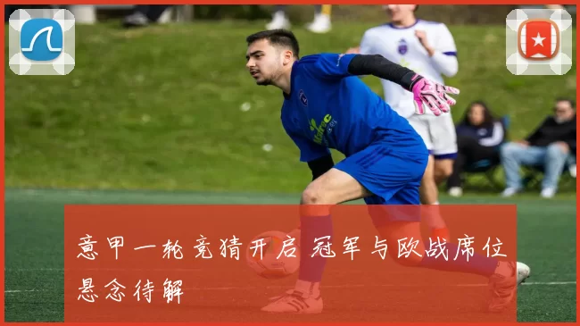 意甲一轮竞猜开启 冠军与欧战席位悬念待解