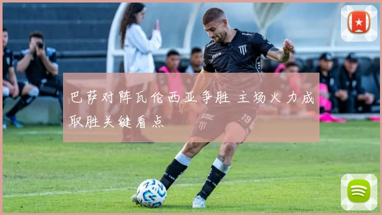 巴萨对阵瓦伦西亚争胜 主场火力成取胜关键看点