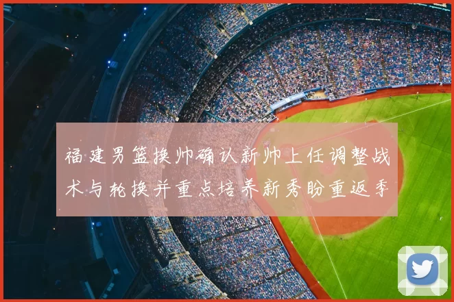 福建男篮换帅确认新帅上任调整战术与轮换并重点培养新秀盼重返季后赛