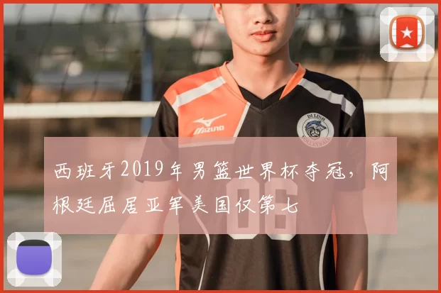 西班牙2019年男篮世界杯夺冠，阿根廷屈居亚军美国仅第七