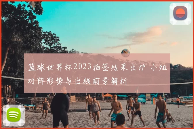 篮球世界杯2023抽签结果出炉 小组对阵形势与出线前景解析