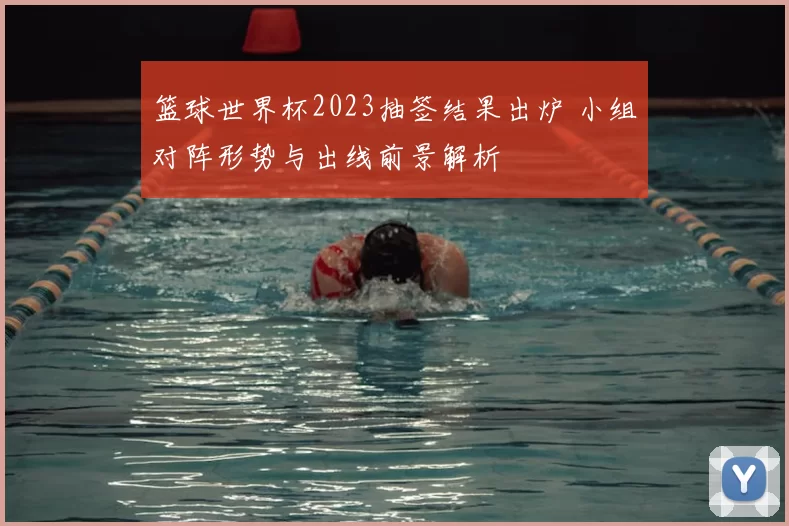 篮球世界杯2023抽签结果出炉 小组对阵形势与出线前景解析