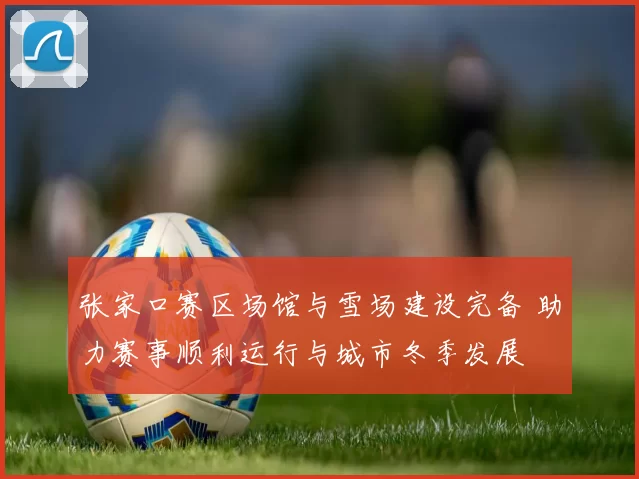 张家口赛区场馆与雪场建设完备 助力赛事顺利运行与城市冬季发展