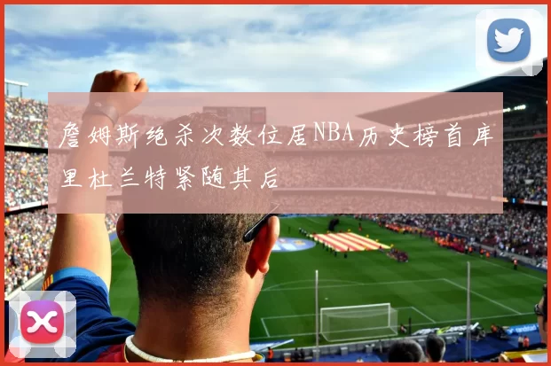 詹姆斯绝杀次数位居NBA历史榜首库里杜兰特紧随其后