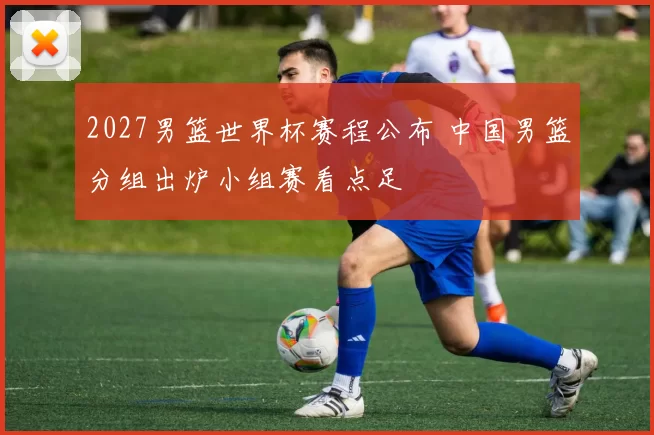 2027男篮世界杯赛程公布 中国男篮分组出炉小组赛看点足