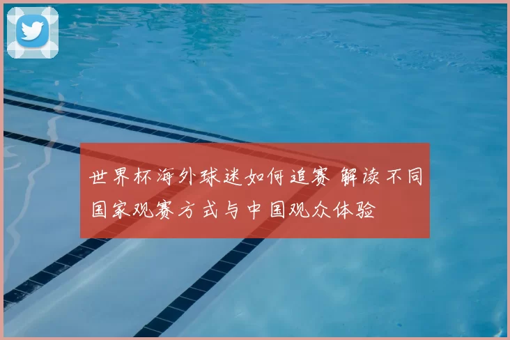 世界杯海外球迷如何追赛 解读不同国家观赛方式与中国观众体验