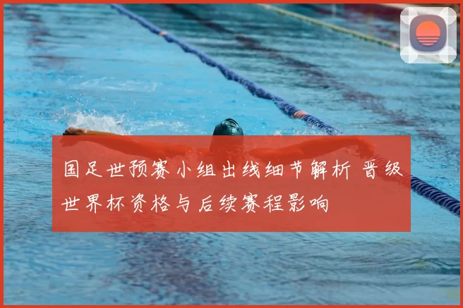 国足世预赛小组出线细节解析 晋级世界杯资格与后续赛程影响