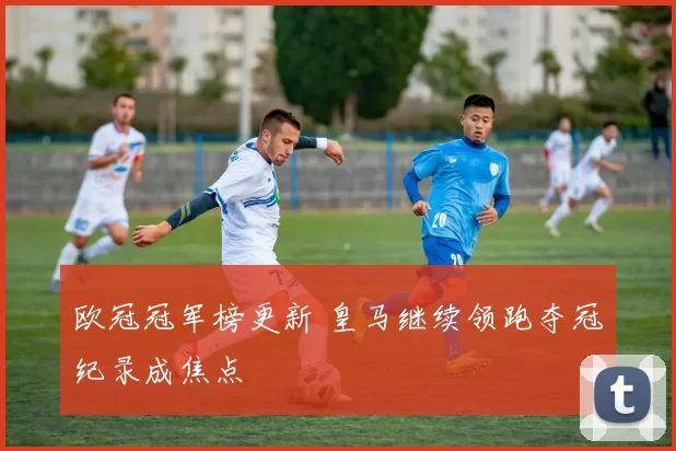欧冠冠军榜更新 皇马继续领跑夺冠纪录成焦点
