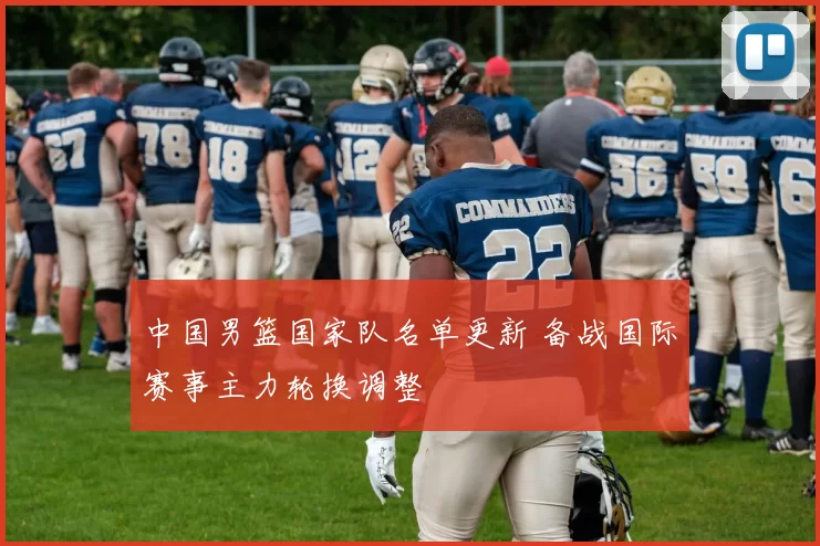 中国男篮国家队名单更新 备战国际赛事主力轮换调整