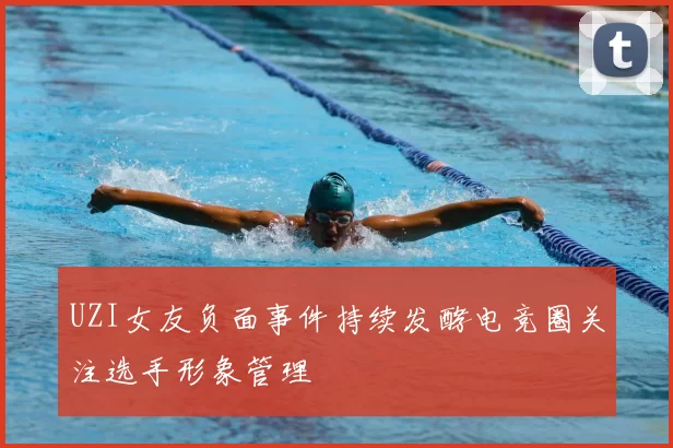 UZI女友负面事件持续发酵电竞圈关注选手形象管理