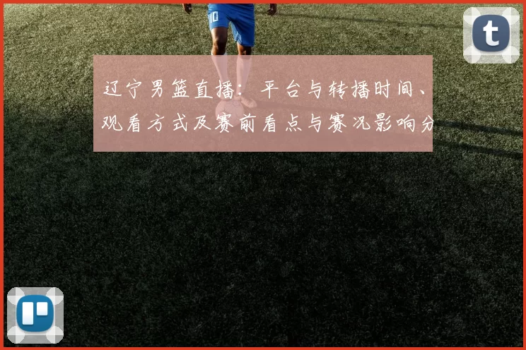 辽宁男篮直播:平台与转播时间、观看方式及赛前看点与赛况影响分析