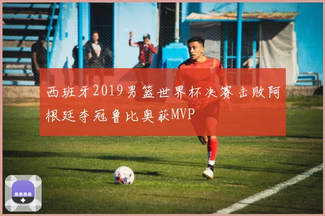 西班牙2019男篮世界杯决赛击败阿根廷夺冠鲁比奥获MVP