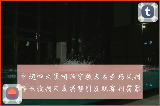 中超四大黑哨马宁被点名多场误判争议裁判尺度调整引发联赛判罚影响