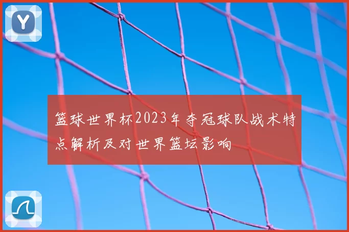 篮球世界杯2023年夺冠球队战术特点解析及对世界篮坛影响