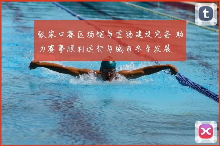 张家口赛区场馆与雪场建设完备 助力赛事顺利运行与城市冬季发展