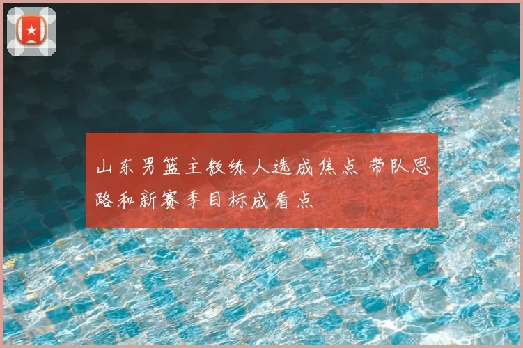 山东男篮主教练人选成焦点 带队思路和新赛季目标成看点