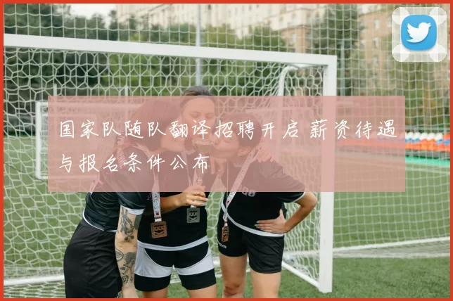 国家队随队翻译招聘开启 薪资待遇与报名条件公布