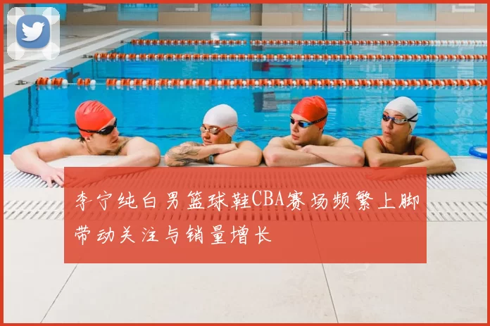 李宁纯白男篮球鞋CBA赛场频繁上脚带动关注与销量增长