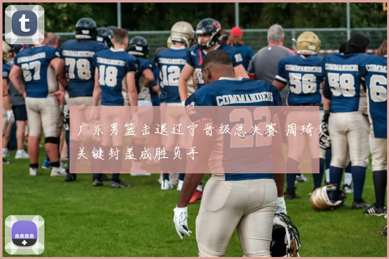 广东男篮击退辽宁晋级总决赛 周琦关键封盖成胜负手