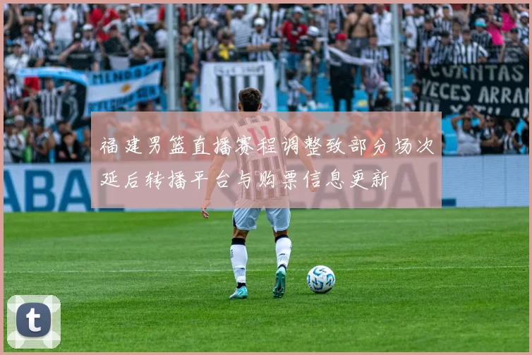 福建男篮直播赛程调整致部分场次延后转播平台与购票信息更新