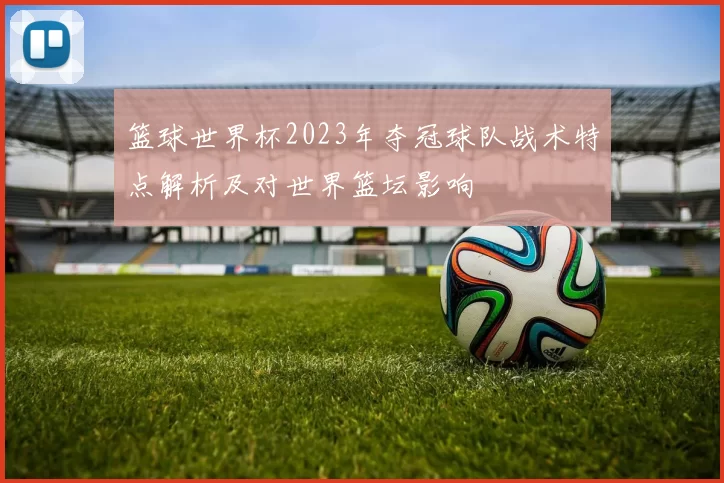 篮球世界杯2023年夺冠球队战术特点解析及对世界篮坛影响