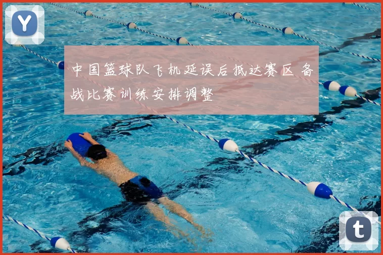 中国篮球队飞机延误后抵达赛区 备战比赛训练安排调整