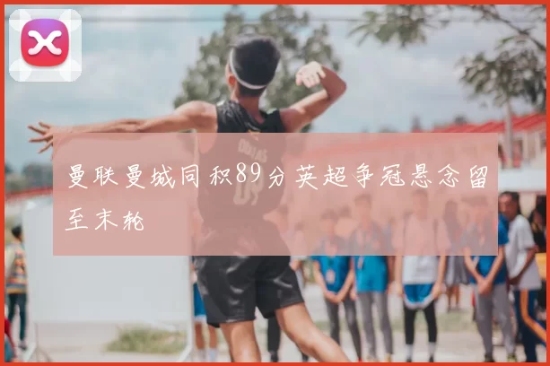 曼联曼城同积89分英超争冠悬念留至末轮