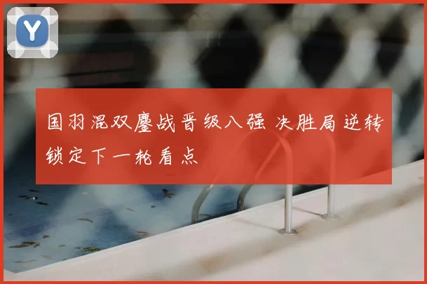 国羽混双鏖战晋级八强 决胜局逆转锁定下一轮看点