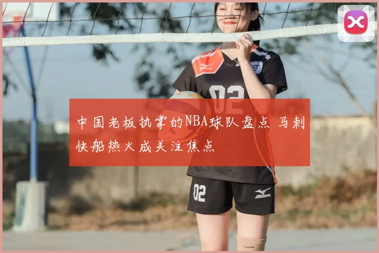 中国老板执掌的NBA球队盘点 马刺快船热火成关注焦点