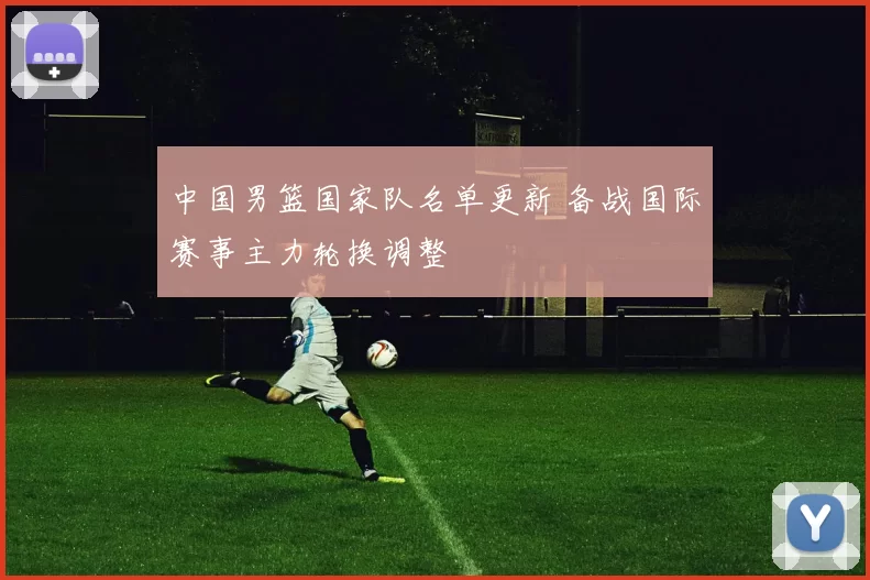 中国男篮国家队名单更新 备战国际赛事主力轮换调整