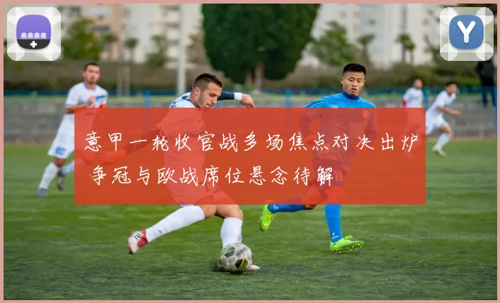 意甲一轮收官战多场焦点对决出炉 争冠与欧战席位悬念待解