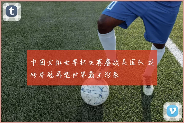 中国女排世界杯决赛鏖战美国队 逆转夺冠再塑世界霸主形象