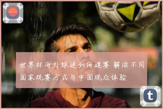 世界杯海外球迷如何追赛 解读不同国家观赛方式与中国观众体验