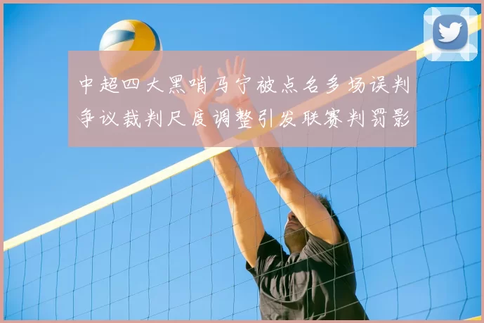 中超四大黑哨马宁被点名多场误判争议裁判尺度调整引发联赛判罚影响