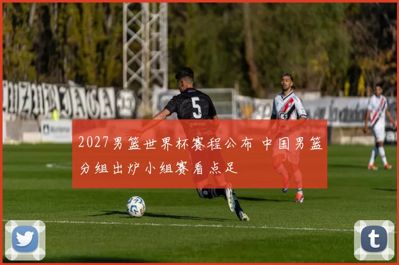 2027男篮世界杯赛程公布 中国男篮分组出炉小组赛看点足