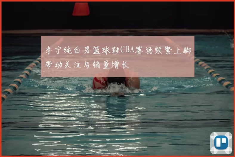 李宁纯白男篮球鞋CBA赛场频繁上脚带动关注与销量增长