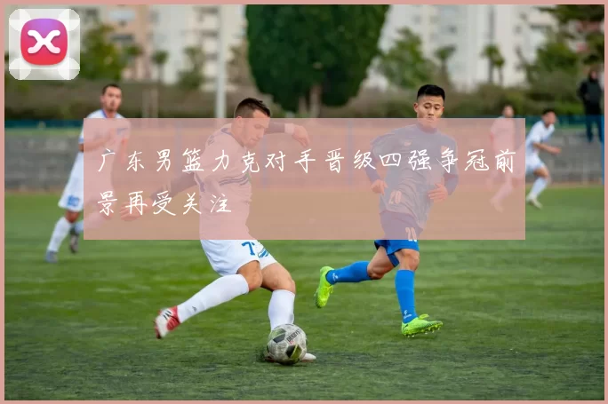 广东男篮力克对手晋级四强争冠前景再受关注