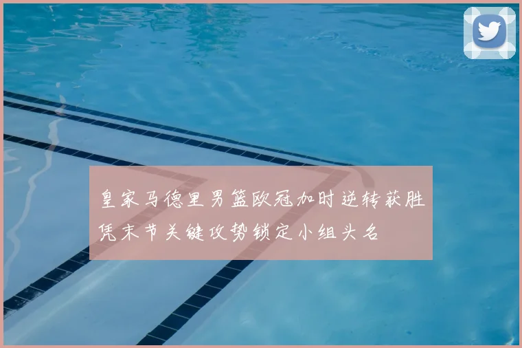 皇家马德里男篮欧冠加时逆转获胜凭末节关键攻势锁定小组头名