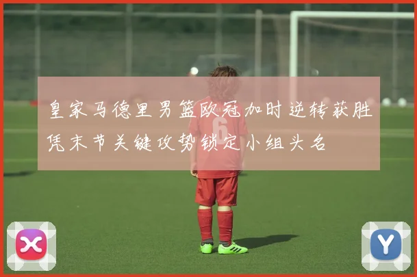 皇家马德里男篮欧冠加时逆转获胜凭末节关键攻势锁定小组头名